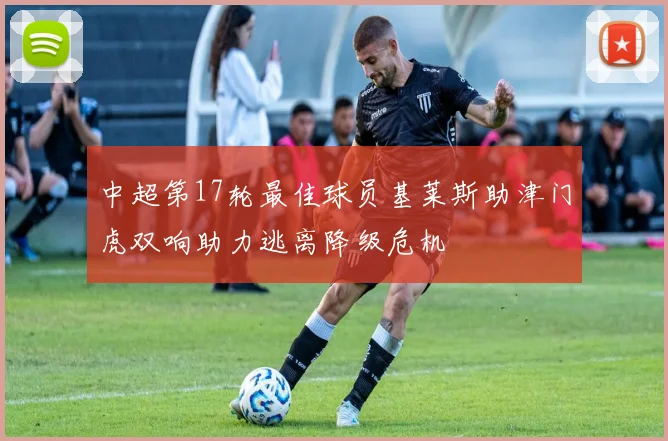 中超第17轮最佳球员基莱斯助津门虎双响助力逃离降级危机