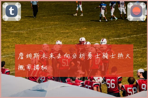 詹姆斯未来去向分析勇士骑士热火概率揭秘