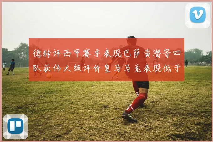 德转评西甲赛季表现巴萨黄潜等四队获伟大级评价皇马马竞表现低于预期