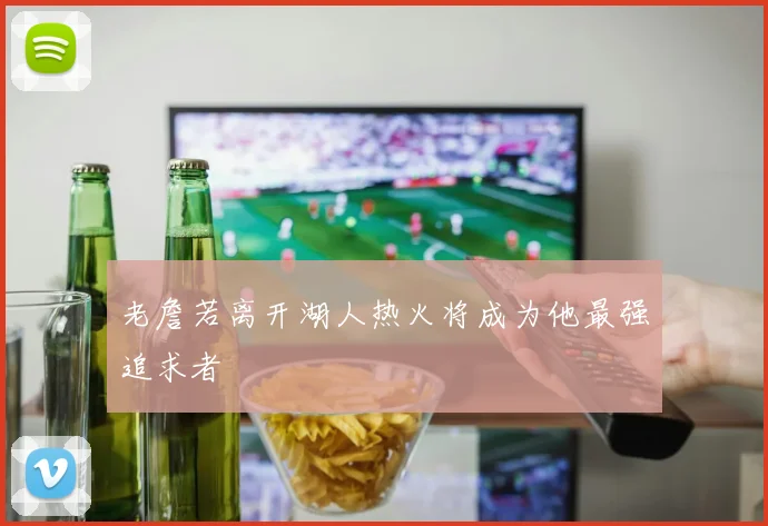 老詹若离开湖人热火将成为他最强追求者