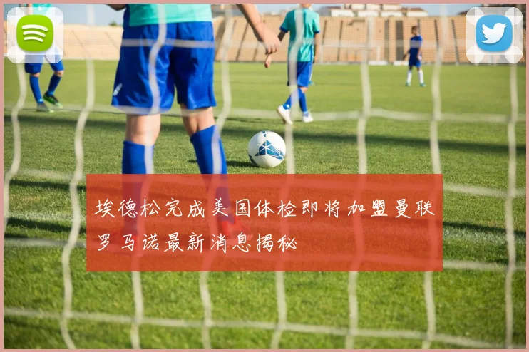 埃德松完成美国体检即将加盟曼联罗马诺最新消息揭秘