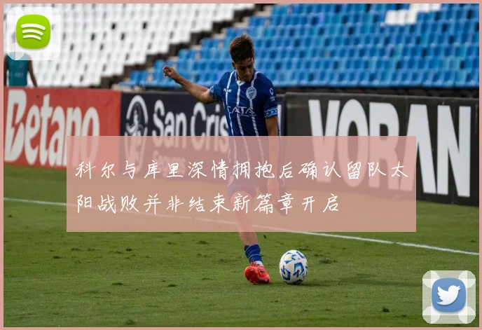 科尔与库里深情拥抱后确认留队太阳战败并非结束新篇章开启
