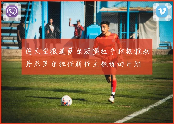 德天空报道萨尔茨堡红牛积极推动丹尼罗尔担任新任主教练的计划