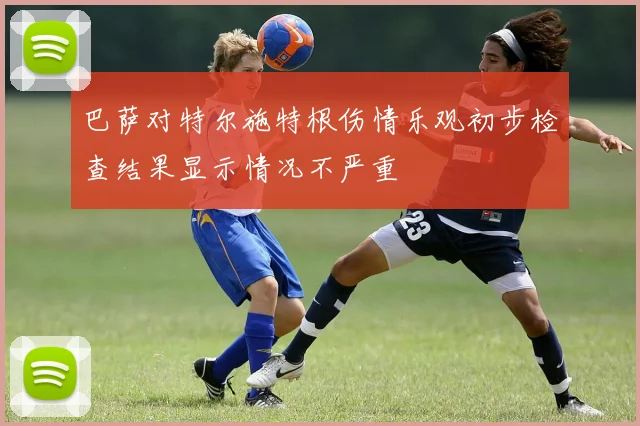 巴萨对特尔施特根伤情乐观初步检查结果显示情况不严重