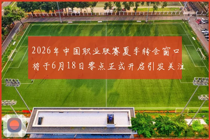 2026年中国职业联赛夏季转会窗口将于6月18日零点正式开启引发关注