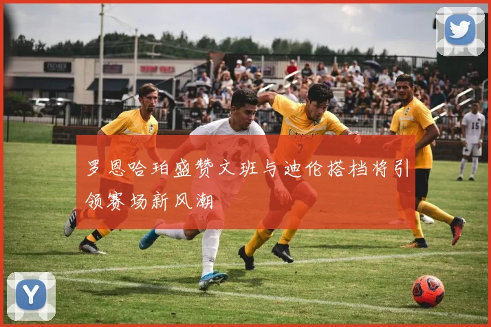 罗恩哈珀盛赞文班与迪伦搭档将引领赛场新风潮