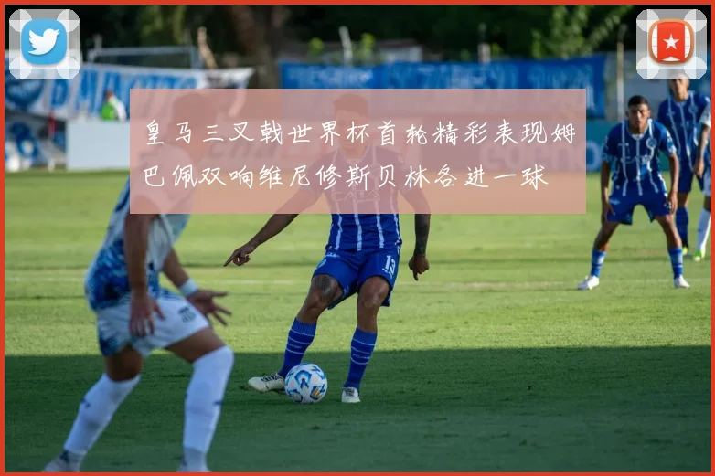 皇马三叉戟世界杯首轮精彩表现姆巴佩双响维尼修斯贝林各进一球