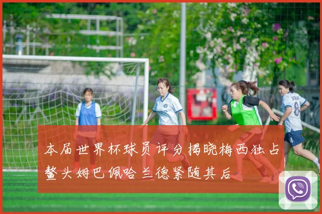 本届世界杯球员评分揭晓梅西独占鳌头姆巴佩哈兰德紧随其后