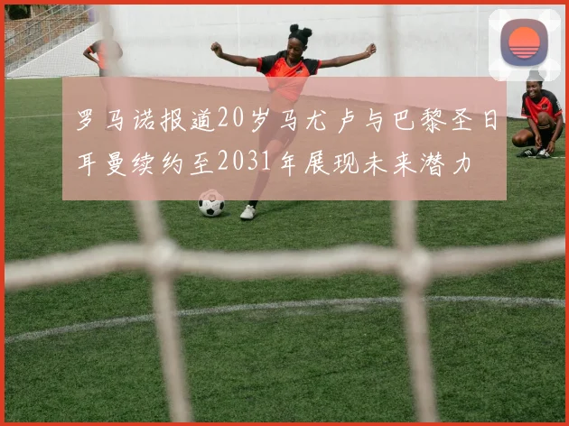 罗马诺报道20岁马尤卢与巴黎圣日耳曼续约至2031年展现未来潜力