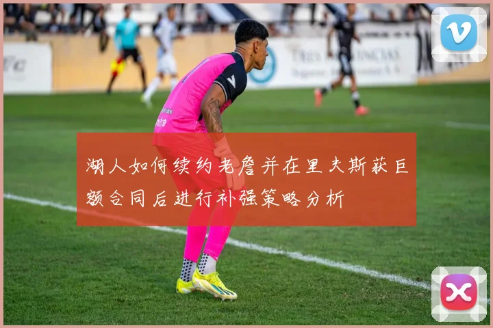湖人如何续约老詹并在里夫斯获巨额合同后进行补强策略分析