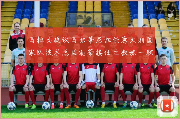 马拉戈提议马尔蒂尼担任意大利国家队技术总监孔蒂接任主教练一职