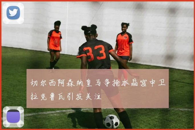 切尔西阿森纳皇马争抢水晶宫中卫拉克鲁瓦引发关注